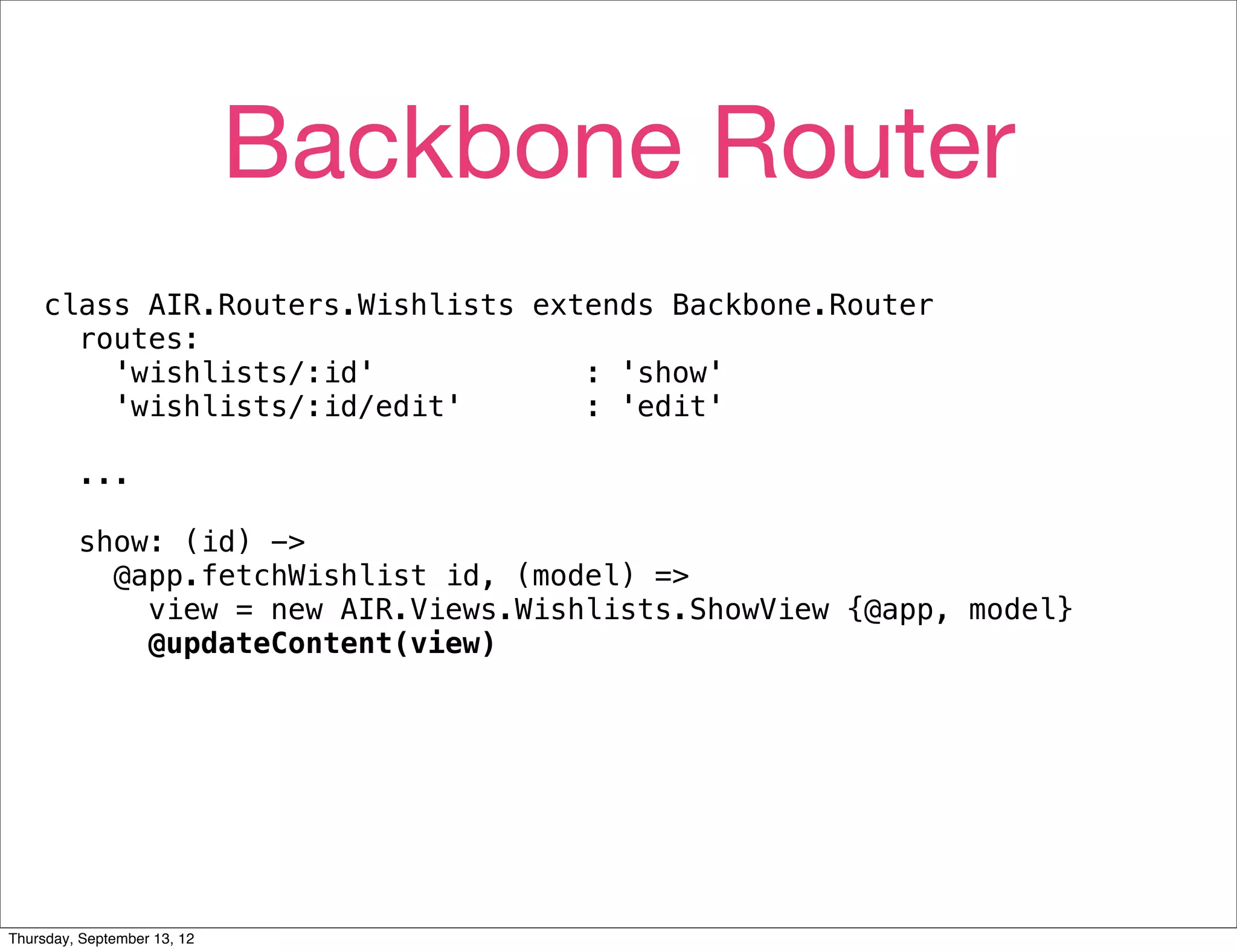 Backbone Router
    class AIR.Routers.Wishlists extends Backbone.Router
      routes:
        'wishlists/:id'            : 'show'
        'wishlists/:id/edit'       : 'edit'

         ...

         show: (id) ->
           @app.fetchWishlist id, (model) =>
             view = new AIR.Views.Wishlists.ShowView {@app, model}
             @updateContent(view)




Thursday, September 13, 12
 