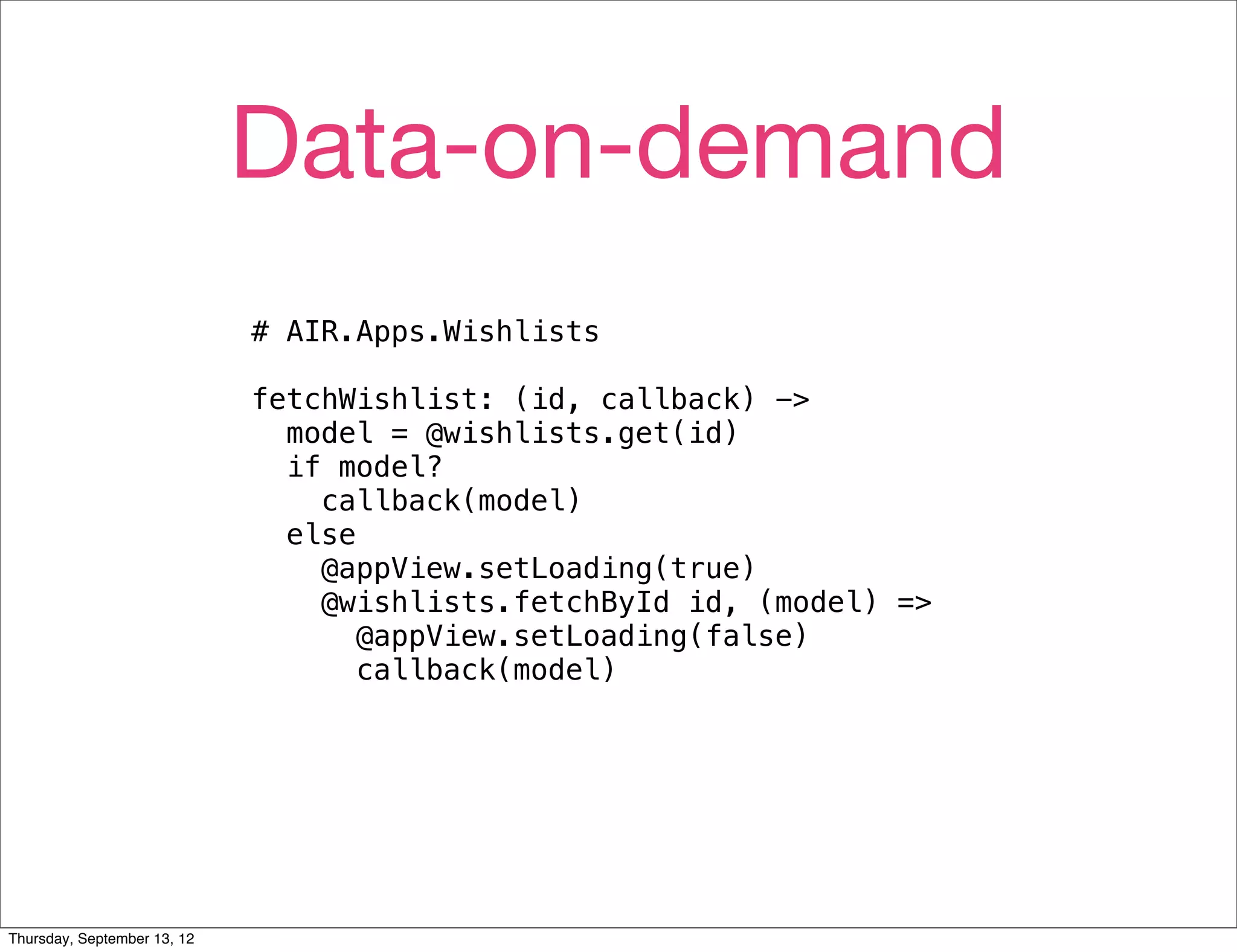 Data-on-demand
                             # AIR.Apps.Wishlists

                             fetchWishlist: (id, callback) ->
                               model = @wishlists.get(id)
                               if model?
                                 callback(model)
                               else
                                 @appView.setLoading(true)
                                 @wishlists.fetchById id, (model) =>
                                    @appView.setLoading(false)
                                    callback(model)




Thursday, September 13, 12
 