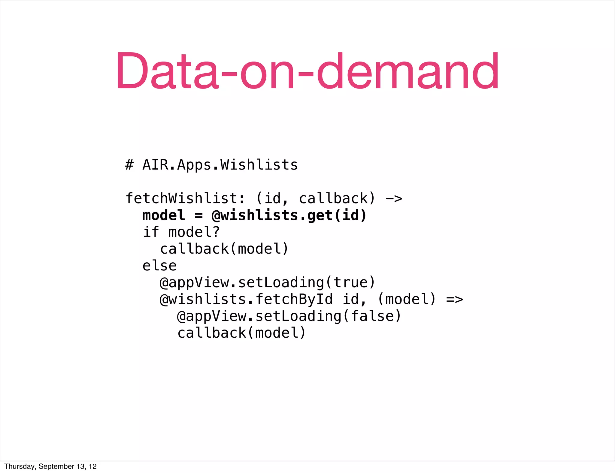 Data-on-demand
                             # AIR.Apps.Wishlists

                             fetchWishlist: (id, callback) ->
                               model = @wishlists.get(id)
                               if model?
                                 callback(model)
                               else
                                 @appView.setLoading(true)
                                 @wishlists.fetchById id, (model) =>
                                    @appView.setLoading(false)
                                    callback(model)




Thursday, September 13, 12
 