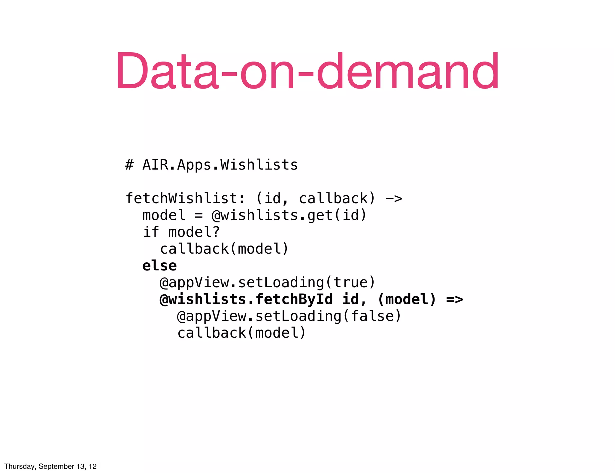 Data-on-demand
                             # AIR.Apps.Wishlists

                             fetchWishlist: (id, callback) ->
                               model = @wishlists.get(id)
                               if model?
                                 callback(model)
                               else
                                 @appView.setLoading(true)
                                 @wishlists.fetchById id, (model) =>
                                    @appView.setLoading(false)
                                    callback(model)




Thursday, September 13, 12
 