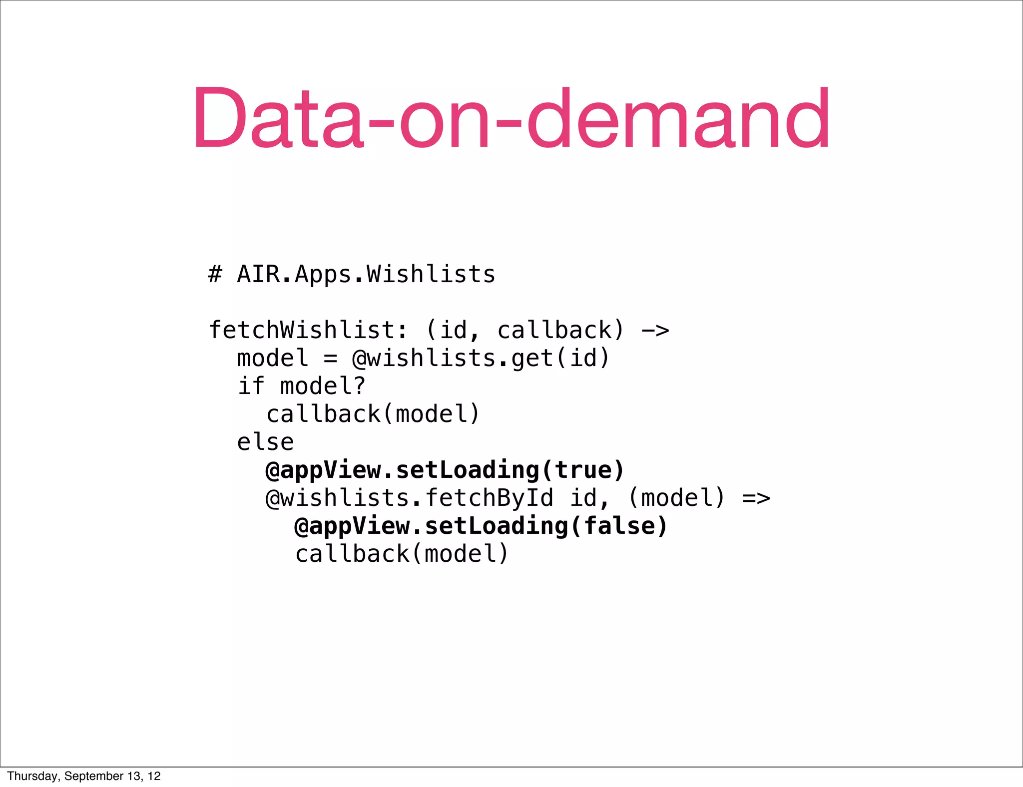 Data-on-demand
                             # AIR.Apps.Wishlists

                             fetchWishlist: (id, callback) ->
                               model = @wishlists.get(id)
                               if model?
                                 callback(model)
                               else
                                 @appView.setLoading(true)
                                 @wishlists.fetchById id, (model) =>
                                    @appView.setLoading(false)
                                    callback(model)




Thursday, September 13, 12
 
