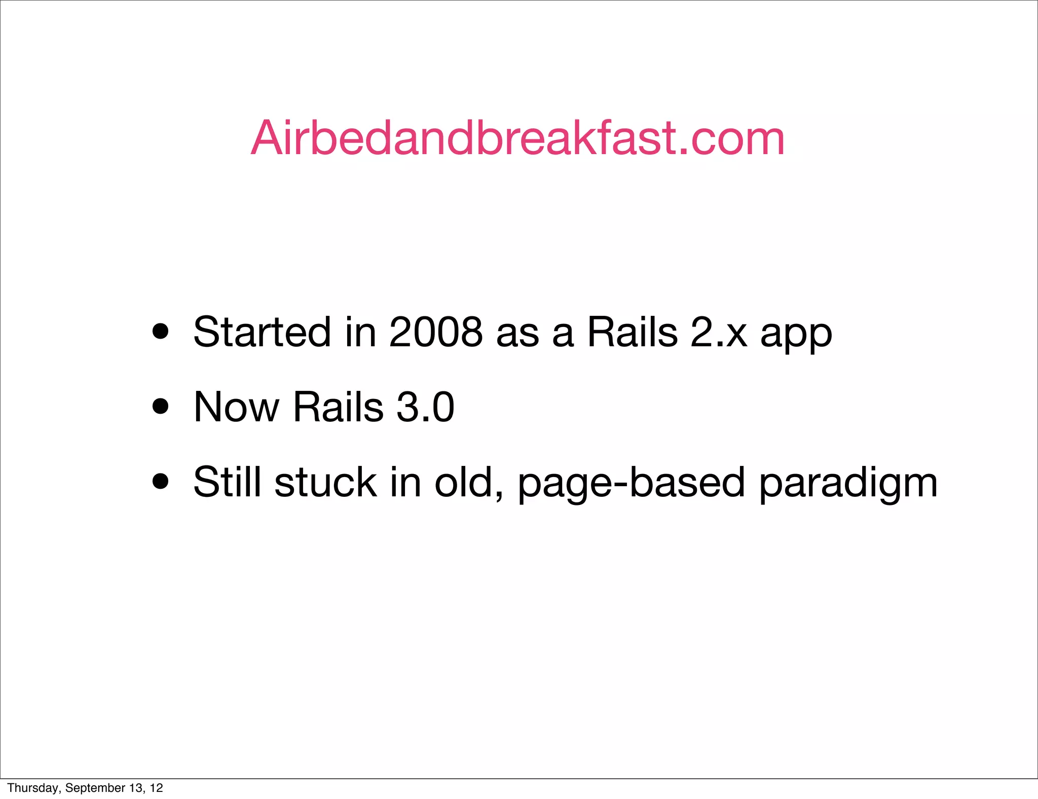 Airbedandbreakfast.com



                       • Started in 2008 as a Rails 2.x app
                       • Now Rails 3.0
                       • Still stuck in old, page-based paradigm


Thursday, September 13, 12
 