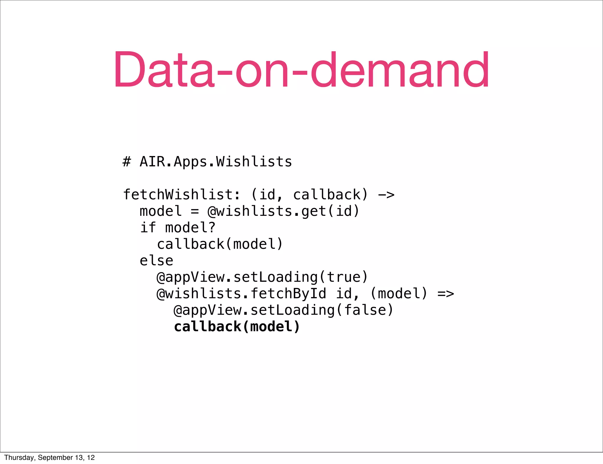 Data-on-demand
                             # AIR.Apps.Wishlists

                             fetchWishlist: (id, callback) ->
                               model = @wishlists.get(id)
                               if model?
                                 callback(model)
                               else
                                 @appView.setLoading(true)
                                 @wishlists.fetchById id, (model) =>
                                    @appView.setLoading(false)
                                    callback(model)




Thursday, September 13, 12
 