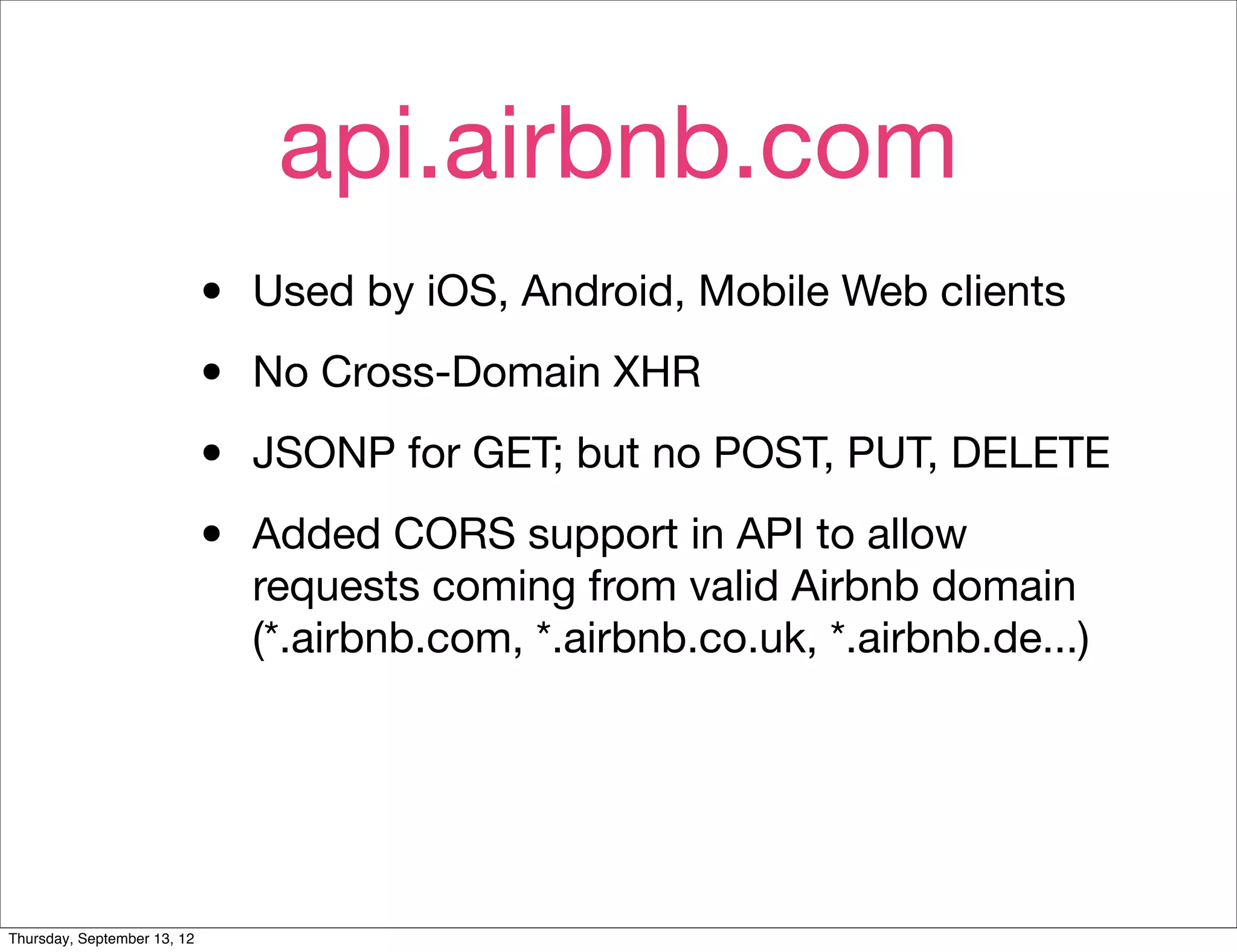 api.airbnb.com
                             •   Used by iOS, Android, Mobile Web clients

                             •   No Cross-Domain XHR

                             •   JSONP for GET; but no POST, PUT, DELETE

                             •   Added CORS support in API to allow
                                 requests coming from valid Airbnb domain
                                 (*.airbnb.com, *.airbnb.co.uk, *.airbnb.de...)




Thursday, September 13, 12
 