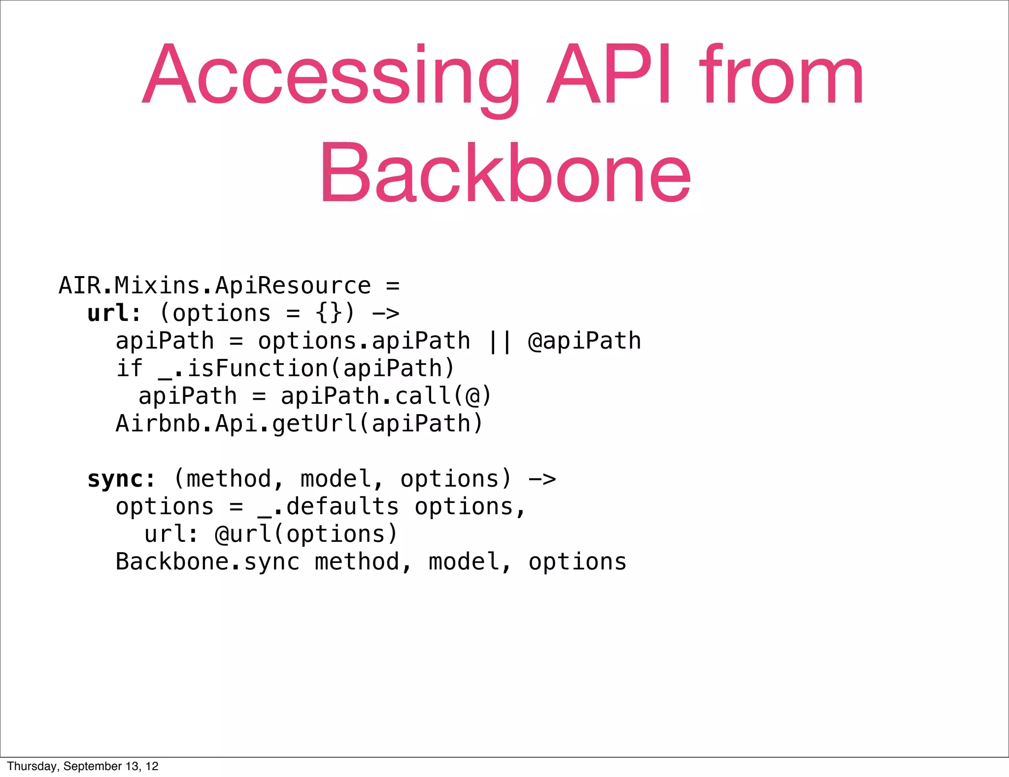 Accessing API from
                           Backbone
        AIR.Mixins.ApiResource =
          url: (options = {}) ->
            apiPath = options.apiPath || @apiPath
            if _.isFunction(apiPath)
              apiPath = apiPath.call(@)
            Airbnb.Api.getUrl(apiPath)

             sync: (method, model, options) ->
               options = _.defaults options,
                 url: @url(options)
               Backbone.sync method, model, options




Thursday, September 13, 12
 