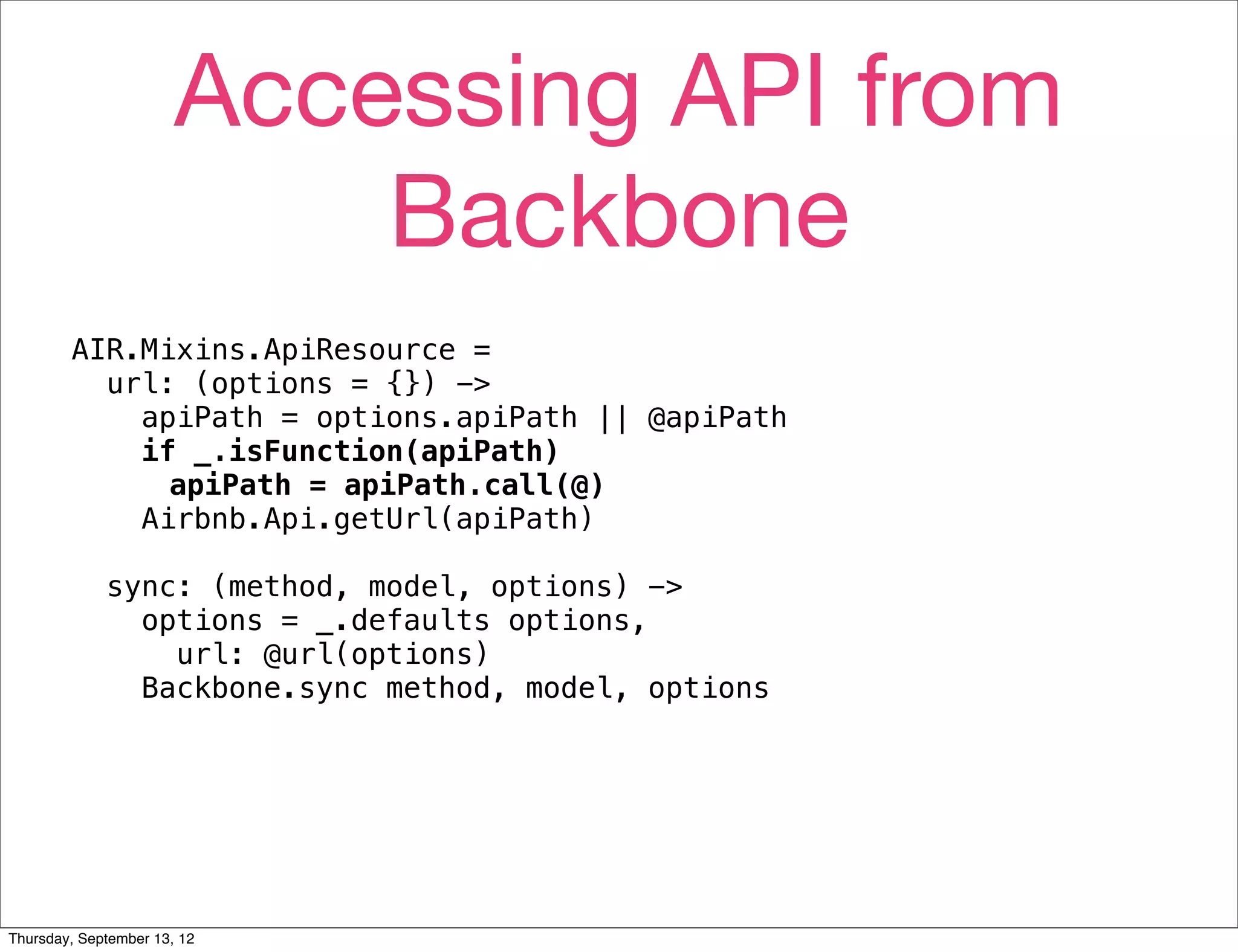 Accessing API from
                           Backbone
        AIR.Mixins.ApiResource =
          url: (options = {}) ->
            apiPath = options.apiPath || @apiPath
            if _.isFunction(apiPath)
              apiPath = apiPath.call(@)
            Airbnb.Api.getUrl(apiPath)

             sync: (method, model, options) ->
               options = _.defaults options,
                 url: @url(options)
               Backbone.sync method, model, options




Thursday, September 13, 12
 