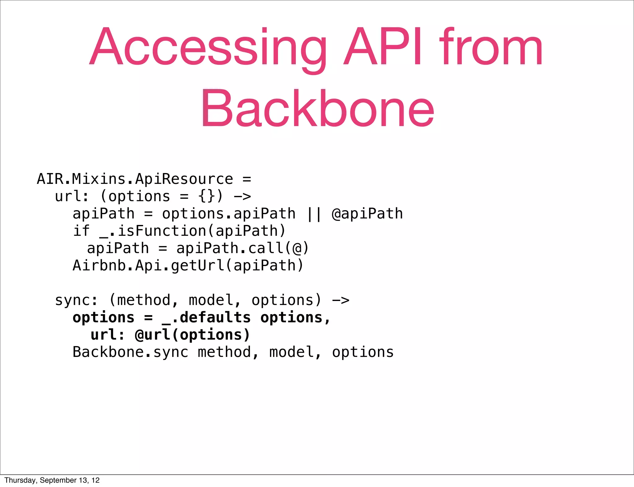 Accessing API from
                           Backbone
        AIR.Mixins.ApiResource =
          url: (options = {}) ->
            apiPath = options.apiPath || @apiPath
            if _.isFunction(apiPath)
              apiPath = apiPath.call(@)
            Airbnb.Api.getUrl(apiPath)

             sync: (method, model, options) ->
               options = _.defaults options,
                 url: @url(options)
               Backbone.sync method, model, options




Thursday, September 13, 12
 