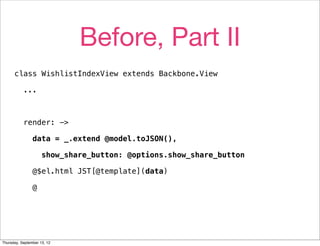 Before, Part II
      class WishlistIndexView extends Backbone.View

           ...



           render: ->

                data = _.extend @model.toJSON(),

                     show_share_button: @options.show_share_button

                @$el.html JST[@template](data)

                @




Thursday, September 13, 12
 