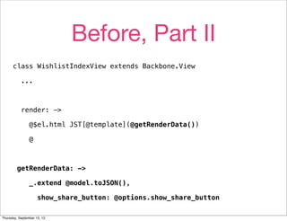 Before, Part II
      class WishlistIndexView extends Backbone.View

           ...



           render: ->

                @$el.html JST[@template](@getRenderData())

                @



         getRenderData: ->

                _.extend @model.toJSON(),

                     show_share_button: @options.show_share_button

Thursday, September 13, 12
 