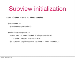 Subview initialization
             class EditView extends AIR.Views.BaseView

                 ...

                 postRender: ->

                     @renderPrivacyDropdown()



                 renderPrivacyDropdown: ->

                     view = new AIR.Views.Shared.PrivacyDropdownView

                         'private': @model.get('private')

                     @$('data-privacy-dropdown').replaceWith view.render().el




Thursday, September 13, 12
 