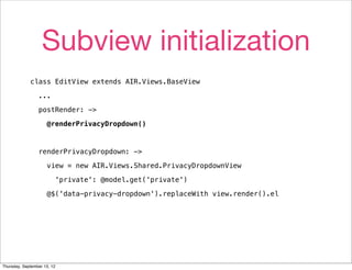 Subview initialization
             class EditView extends AIR.Views.BaseView

                 ...

                 postRender: ->

                     @renderPrivacyDropdown()



                 renderPrivacyDropdown: ->

                     view = new AIR.Views.Shared.PrivacyDropdownView

                         'private': @model.get('private')

                     @$('data-privacy-dropdown').replaceWith view.render().el




Thursday, September 13, 12
 