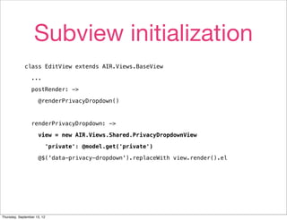 Subview initialization
             class EditView extends AIR.Views.BaseView

                 ...

                 postRender: ->

                     @renderPrivacyDropdown()



                 renderPrivacyDropdown: ->

                     view = new AIR.Views.Shared.PrivacyDropdownView

                         'private': @model.get('private')

                     @$('data-privacy-dropdown').replaceWith view.render().el




Thursday, September 13, 12
 
