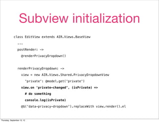 Subview initialization
             class EditView extends AIR.Views.BaseView

                 ...

                 postRender: ->

                     @renderPrivacyDropdown()



                 renderPrivacyDropdown: ->

                     view = new AIR.Views.Shared.PrivacyDropdownView

                         'private': @model.get('private')

                     view.on ‘private-changed’, (isPrivate) =>

                         # do something

                         console.log(isPrivate)

                     @$('data-privacy-dropdown').replaceWith view.render().el



Thursday, September 13, 12
 