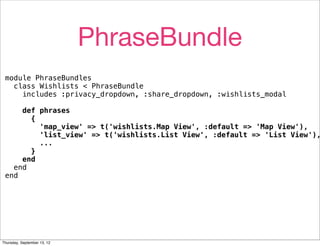PhraseBundle
 module PhraseBundles
   class Wishlists < PhraseBundle
     includes :privacy_dropdown, :share_dropdown, :wishlists_modal

     def phrases
       {
         'map_view' => t('wishlists.Map View', :default => 'Map View'),
         'list_view' => t('wishlists.List View', :default => 'List View'),
         ...
       }
     end
   end
 end




Thursday, September 13, 12
 