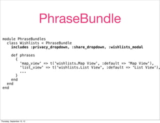 PhraseBundle
 module PhraseBundles
   class Wishlists < PhraseBundle
     includes :privacy_dropdown, :share_dropdown, :wishlists_modal

     def phrases
       {
         'map_view' => t('wishlists.Map View', :default => 'Map View'),
         'list_view' => t('wishlists.List View', :default => 'List View'),
         ...
       }
     end
   end
 end




Thursday, September 13, 12
 