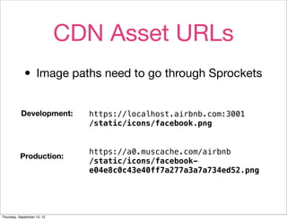 CDN Asset URLs
             • Image paths need to go through Sprockets
           Development:        https://localhost.airbnb.com:3001
                               /static/icons/facebook.png


                               https://a0.muscache.com/airbnb
          Production:
                               /static/icons/facebook-
                               e04e8c0c43e40ff7a277a3a7a734ed52.png




Thursday, September 13, 12
 