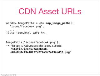 CDN Asset URLs
         window.ImagePaths = <%= map_image_paths([
           'icons/facebook.png',
           ...
         ]).to_json.html_safe %>;


        ImagePaths['icons/facebook.png'];
        => “https://a0.muscache.com/airbnb
           /static/icons/facebook-
           e04e8c0c43e40ff7a277a3a7a734ed52.png”




Thursday, September 13, 12
 