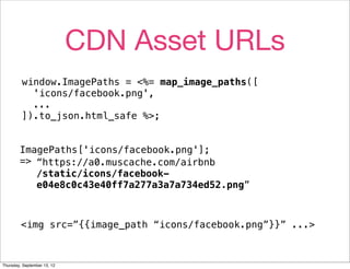 CDN Asset URLs
         window.ImagePaths = <%= map_image_paths([
           'icons/facebook.png',
           ...
         ]).to_json.html_safe %>;


        ImagePaths['icons/facebook.png'];
        => “https://a0.muscache.com/airbnb
           /static/icons/facebook-
           e04e8c0c43e40ff7a277a3a7a734ed52.png”



         <img src=”{{image_path “icons/facebook.png”}}” ...>



Thursday, September 13, 12
 