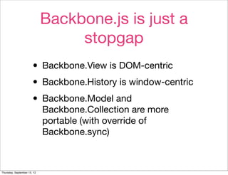 Backbone.js is just a
                                  stopgap
                       • Backbone.View is DOM-centric
                       • Backbone.History is window-centric
                       • Backbone.Model and
                             Backbone.Collection are more
                             portable (with override of
                             Backbone.sync)



Thursday, September 13, 12
 