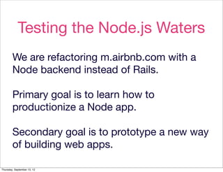Testing the Node.js Waters
        We are refactoring m.airbnb.com with a
        Node backend instead of Rails.

        Primary goal is to learn how to
        productionize a Node app.

        Secondary goal is to prototype a new way
        of building web apps.

Thursday, September 13, 12
 