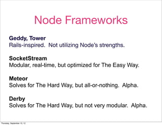 Node Frameworks
        Geddy, Tower
        Rails-inspired. Not utilizing Node’s strengths.

        SocketStream
        Modular, real-time, but optimized for The Easy Way.

        Meteor
        Solves for The Hard Way, but all-or-nothing. Alpha.

        Derby
        Solves for The Hard Way, but not very modular. Alpha.

Thursday, September 13, 12
 