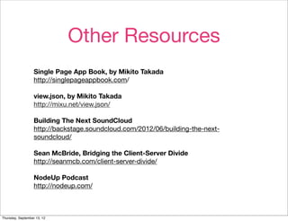 Other Resources
                   Single Page App Book, by Mikito Takada
                   http://singlepageappbook.com/

                   view.json, by Mikito Takada
                   http://mixu.net/view.json/

                   Building The Next SoundCloud
                   http://backstage.soundcloud.com/2012/06/building-the-next-
                   soundcloud/

                   Sean McBride, Bridging the Client-Server Divide
                   http://seanmcb.com/client-server-divide/

                   NodeUp Podcast
                   http://nodeup.com/



Thursday, September 13, 12
 