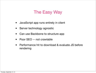 The Easy Way

                             •   JavaScript app runs entirely in client

                             •   Server technology agnostic

                             •   Can use Backbone to structure app

                             •   Poor SEO -- not crawlable

                             •   Performance hit to download & evaluate JS before
                                 rendering




Thursday, September 13, 12
 