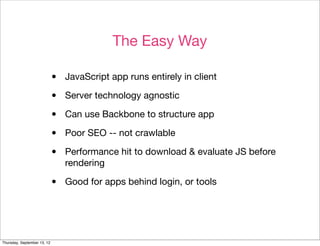 The Easy Way

                             •   JavaScript app runs entirely in client

                             •   Server technology agnostic

                             •   Can use Backbone to structure app

                             •   Poor SEO -- not crawlable

                             •   Performance hit to download & evaluate JS before
                                 rendering

                             •   Good for apps behind login, or tools




Thursday, September 13, 12
 