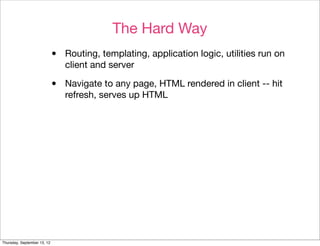 The Hard Way
                             •   Routing, templating, application logic, utilities run on
                                 client and server

                             •   Navigate to any page, HTML rendered in client -- hit
                                 refresh, serves up HTML




Thursday, September 13, 12
 