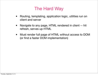 The Hard Way
                             •   Routing, templating, application logic, utilities run on
                                 client and server

                             •   Navigate to any page, HTML rendered in client -- hit
                                 refresh, serves up HTML

                             •   Must render full page of HTML without access to DOM
                                 (or ﬁnd a faster DOM implementation)




Thursday, September 13, 12
 