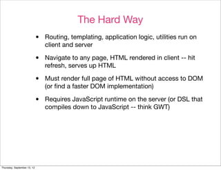 The Hard Way
                             •   Routing, templating, application logic, utilities run on
                                 client and server

                             •   Navigate to any page, HTML rendered in client -- hit
                                 refresh, serves up HTML

                             •   Must render full page of HTML without access to DOM
                                 (or ﬁnd a faster DOM implementation)

                             •   Requires JavaScript runtime on the server (or DSL that
                                 compiles down to JavaScript -- think GWT)




Thursday, September 13, 12
 