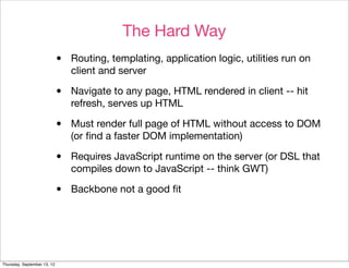 The Hard Way
                             •   Routing, templating, application logic, utilities run on
                                 client and server

                             •   Navigate to any page, HTML rendered in client -- hit
                                 refresh, serves up HTML

                             •   Must render full page of HTML without access to DOM
                                 (or ﬁnd a faster DOM implementation)

                             •   Requires JavaScript runtime on the server (or DSL that
                                 compiles down to JavaScript -- think GWT)

                             •   Backbone not a good ﬁt




Thursday, September 13, 12
 