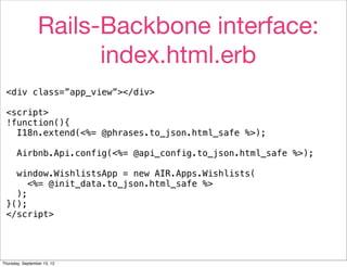 Rails-Backbone interface:
                       index.html.erb
 <div class=”app_view”></div>

 <script>
 !function(){
   I18n.extend(<%= @phrases.to_json.html_safe %>);

       Airbnb.Api.config(<%= @api_config.to_json.html_safe %>);

   window.WishlistsApp = new AIR.Apps.Wishlists(
      <%= @init_data.to_json.html_safe %>
   );
 }();
 </script>




Thursday, September 13, 12
 