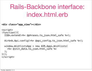Rails-Backbone interface:
                       index.html.erb
 <div class=”app_view”></div>

 <script>
 !function(){
   I18n.extend(<%= @phrases.to_json.html_safe %>);

       Airbnb.Api.config(<%= @api_config.to_json.html_safe %>);

   window.WishlistsApp = new AIR.Apps.Wishlists(
      <%= @init_data.to_json.html_safe %>
   );
 }();
 </script>




Thursday, September 13, 12
 