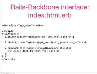 Rails-Backbone interface:
                       index.html.erb
 <div class=”app_view”></div>

 <script>
 !function(){
   I18n.extend(<%= @phrases.to_json.html_safe %>);

       Airbnb.Api.config(<%= @api_config.to_json.html_safe %>);

   window.WishlistsApp = new AIR.Apps.Wishlists(
      <%= @init_data.to_json.html_safe %>
   );
 }();
 </script>




Thursday, September 13, 12
 