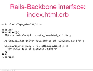 Rails-Backbone interface:
                       index.html.erb
 <div class=”app_view”></div>

 <script>
 !function(){
   I18n.extend(<%= @phrases.to_json.html_safe %>);

       Airbnb.Api.config(<%= @api_config.to_json.html_safe %>);

   window.WishlistsApp = new AIR.Apps.Wishlists(
      <%= @init_data.to_json.html_safe %>
   );
 }();
 </script>




Thursday, September 13, 12
 