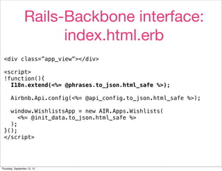Rails-Backbone interface:
                       index.html.erb
 <div class=”app_view”></div>

 <script>
 !function(){
   I18n.extend(<%= @phrases.to_json.html_safe %>);

       Airbnb.Api.config(<%= @api_config.to_json.html_safe %>);

   window.WishlistsApp = new AIR.Apps.Wishlists(
      <%= @init_data.to_json.html_safe %>
   );
 }();
 </script>




Thursday, September 13, 12
 
