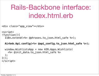 Rails-Backbone interface:
                       index.html.erb
 <div class=”app_view”></div>

 <script>
 !function(){
   I18n.extend(<%= @phrases.to_json.html_safe %>);

       Airbnb.Api.config(<%= @api_config.to_json.html_safe %>);

   window.WishlistsApp = new AIR.Apps.Wishlists(
      <%= @init_data.to_json.html_safe %>
   );
 }();
 </script>




Thursday, September 13, 12
 