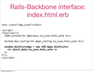 Rails-Backbone interface:
                       index.html.erb
 <div class=”app_view”></div>

 <script>
 !function(){
   I18n.extend(<%= @phrases.to_json.html_safe %>);

       Airbnb.Api.config(<%= @api_config.to_json.html_safe %>);

   window.WishlistsApp = new AIR.Apps.Wishlists(
      <%= @init_data.to_json.html_safe %>
   );
 }();
 </script>




Thursday, September 13, 12
 