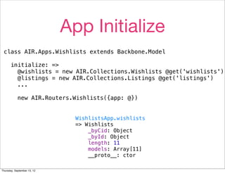 App Initialize
 class AIR.Apps.Wishlists extends Backbone.Model

      initialize: =>
        @wishlists = new AIR.Collections.Wishlists @get('wishlists')
        @listings = new AIR.Collections.Listings @get('listings')
        ...

            new AIR.Routers.Wishlists({app: @})


                               WishlistsApp.wishlists
                               => Wishlists
                                   _byCid: Object
                                   _byId: Object
                                   length: 11
                                   models: Array[11]
                                   __proto__: ctor

Thursday, September 13, 12
 