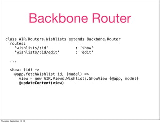 Backbone Router
    class AIR.Routers.Wishlists extends Backbone.Router
      routes:
        'wishlists/:id'            : 'show'
        'wishlists/:id/edit'       : 'edit'

         ...

         show: (id) ->
           @app.fetchWishlist id, (model) =>
             view = new AIR.Views.Wishlists.ShowView {@app, model}
             @updateContent(view)




Thursday, September 13, 12
 