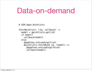 Data-on-demand
                             # AIR.Apps.Wishlists

                             fetchWishlist: (id, callback) ->
                               model = @wishlists.get(id)
                               if model?
                                 callback(model)
                               else
                                 @appView.setLoading(true)
                                 @wishlists.fetchById id, (model) =>
                                    @appView.setLoading(false)
                                    callback(model)




Thursday, September 13, 12
 
