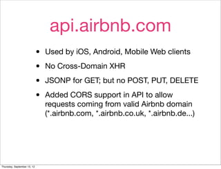 api.airbnb.com
                             •   Used by iOS, Android, Mobile Web clients

                             •   No Cross-Domain XHR

                             •   JSONP for GET; but no POST, PUT, DELETE

                             •   Added CORS support in API to allow
                                 requests coming from valid Airbnb domain
                                 (*.airbnb.com, *.airbnb.co.uk, *.airbnb.de...)




Thursday, September 13, 12
 