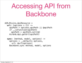 Accessing API from
                           Backbone
        AIR.Mixins.ApiResource =
          url: (options = {}) ->
            apiPath = options.apiPath || @apiPath
            if _.isFunction(apiPath)
              apiPath = apiPath.call(@)
            Airbnb.Api.getUrl(apiPath)

             sync: (method, model, options) ->
               options = _.defaults options,
                 url: @url(options)
               Backbone.sync method, model, options




Thursday, September 13, 12
 