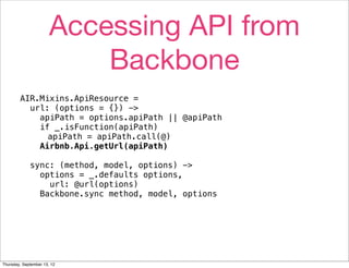 Accessing API from
                           Backbone
        AIR.Mixins.ApiResource =
          url: (options = {}) ->
            apiPath = options.apiPath || @apiPath
            if _.isFunction(apiPath)
              apiPath = apiPath.call(@)
            Airbnb.Api.getUrl(apiPath)

             sync: (method, model, options) ->
               options = _.defaults options,
                 url: @url(options)
               Backbone.sync method, model, options




Thursday, September 13, 12
 
