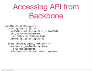 Accessing API from
                           Backbone
        AIR.Mixins.ApiResource =
          url: (options = {}) ->
            apiPath = options.apiPath || @apiPath
            if _.isFunction(apiPath)
              apiPath = apiPath.call(@)
            Airbnb.Api.getUrl(apiPath)

             sync: (method, model, options) ->
               options = _.defaults options,
                 url: @url(options)
               Backbone.sync method, model, options




Thursday, September 13, 12
 