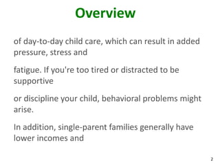 2
Overview
of day-to-day child care, which can result in added
pressure, stress and
fatigue. If you're too tired or distracted to be
supportive
or discipline your child, behavioral problems might
arise.
In addition, single-parent families generally have
lower incomes and
 
