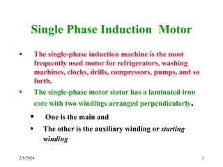 2/5/2024 1
Single Phase Induction Motor
 The single-phase induction machine is the most
frequently used motor for refrigerators, washing
machines, clocks, drills, compressors, pumps, and so
forth.
 The single-phase motor stator has a laminated iron
core with two windings arranged perpendicularly.
 One is the main and
 The other is the auxiliary winding or starting
winding
 