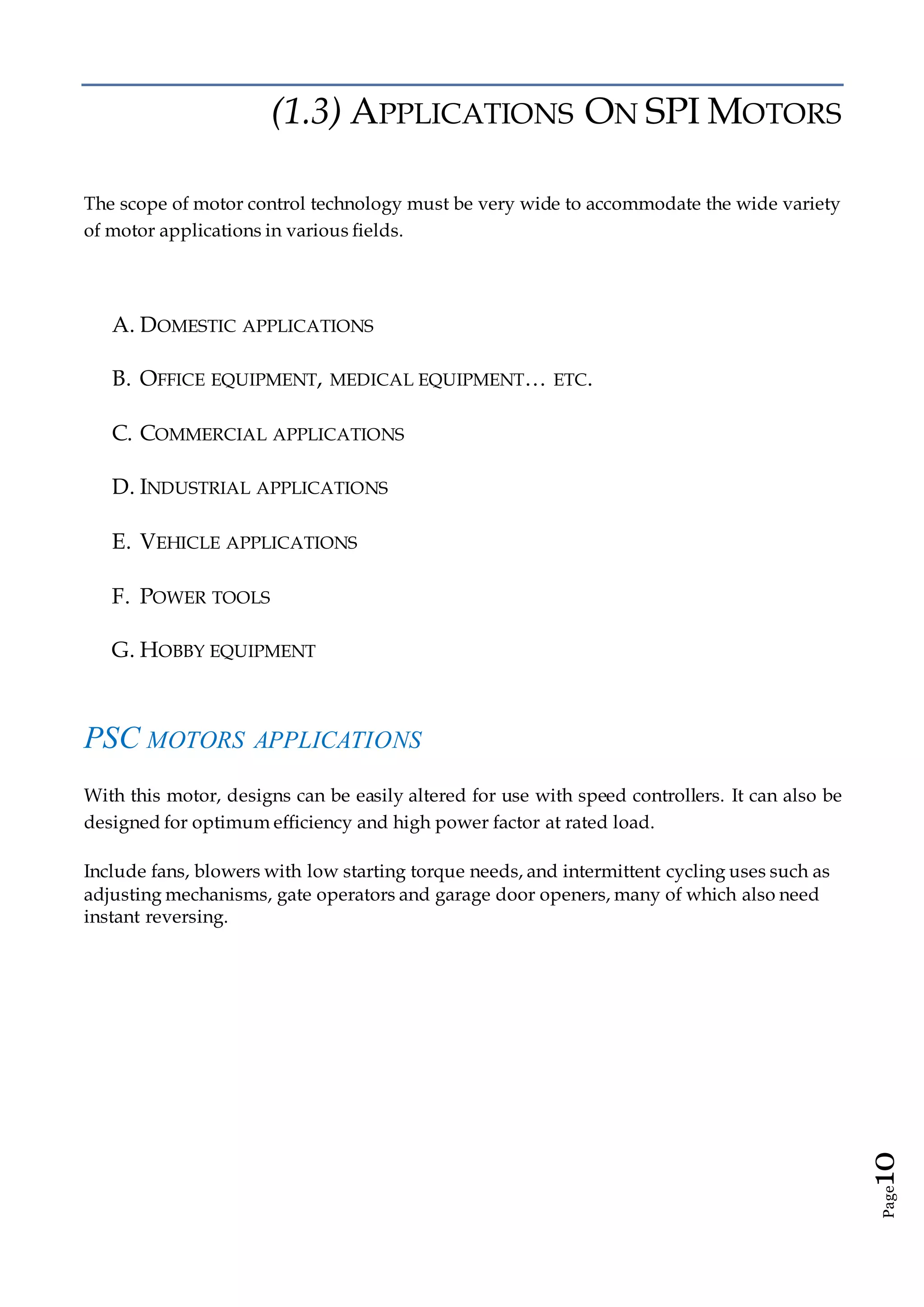 Page10
(1.3) APPLICATIONS ON SPI MOTORS
The scope of motor control technology must be very wide to accommodate the wide variety
of motor applications in various fields.
A. DOMESTIC APPLICATIONS
B. OFFICE EQUIPMENT, MEDICAL EQUIPMENT… ETC.
C. COMMERCIAL APPLICATIONS
D. INDUSTRIAL APPLICATIONS
E. VEHICLE APPLICATIONS
F. POWER TOOLS
G. HOBBY EQUIPMENT
PSC MOTORS APPLICATIONS
With this motor, designs can be easily altered for use with speed controllers. It can also be
designed for optimum efficiency and high power factor at rated load.
Include fans, blowers with low starting torque needs, and intermittent cycling uses such as
adjusting mechanisms, gate operators and garage door openers, many of which also need
instant reversing.
 