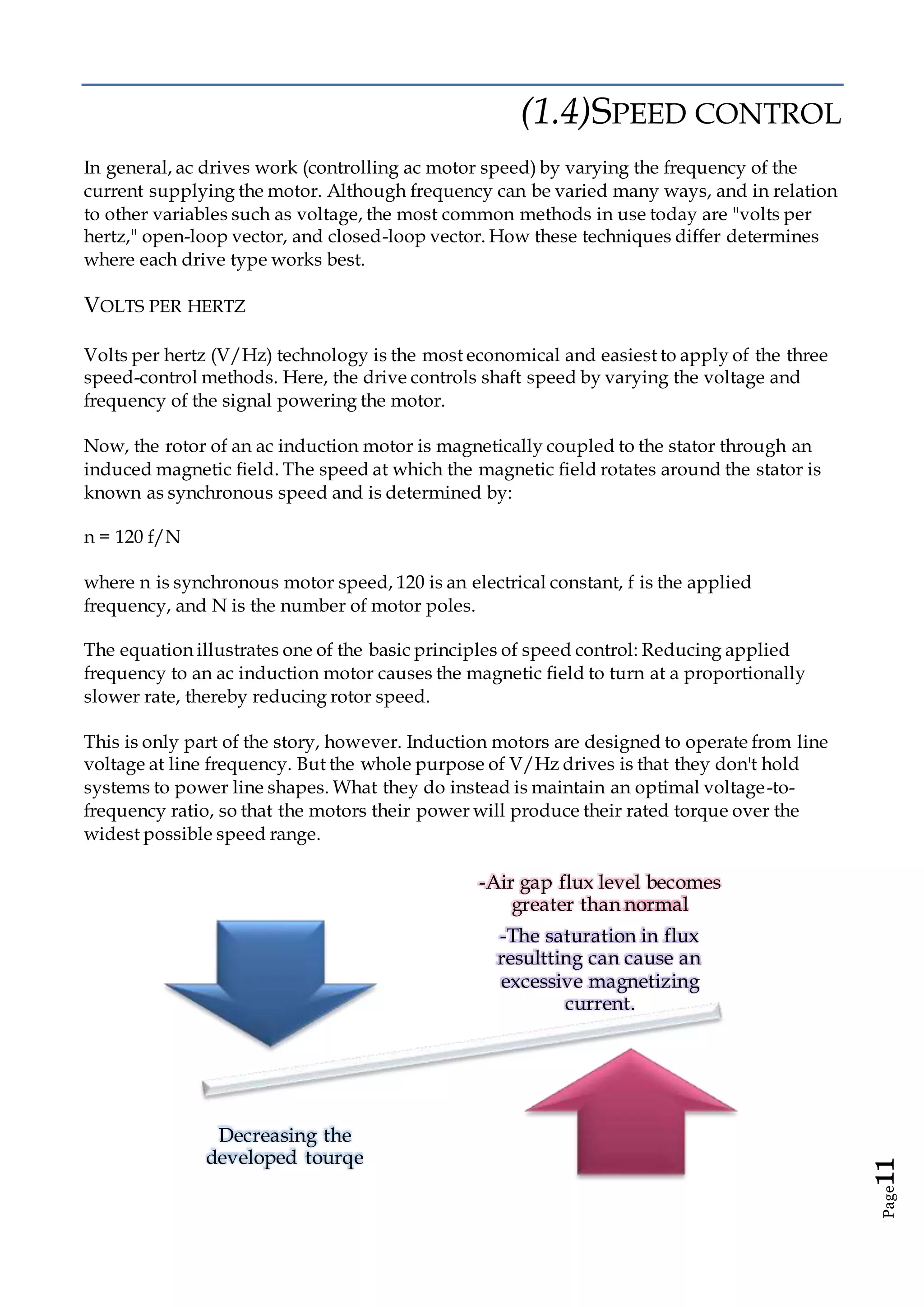 Page11
(1.4)SPEED CONTROL
In general, ac drives work (controlling ac motor speed) by varying the frequency of the
current supplying the motor. Although frequency can be varied many ways, and in relation
to other variables such as voltage, the most common methods in use today are "volts per
hertz," open-loop vector, and closed-loop vector. How these techniques differ determines
where each drive type works best.
VOLTS PER HERTZ
Volts per hertz (V/Hz) technology is the most economical and easiest to apply of the three
speed-control methods. Here, the drive controls shaft speed by varying the voltage and
frequency of the signal powering the motor.
Now, the rotor of an ac induction motor is magnetically coupled to the stator through an
induced magnetic field. The speed at which the magnetic field rotates around the stator is
known as synchronous speed and is determined by:
n = 120 f/N
where n is synchronous motor speed, 120 is an electrical constant, f is the applied
frequency, and N is the number of motor poles.
The equation illustrates one of the basic principles of speed control: Reducing applied
frequency to an ac induction motor causes the magnetic field to turn at a proportionally
slower rate, thereby reducing rotor speed.
This is only part of the story, however. Induction motors are designed to operate from line
voltage at line frequency. But the whole purpose of V/Hz drives is that they don't hold
systems to power line shapes. What they do instead is maintain an optimal voltage-to-
frequency ratio, so that the motors their power will produce their rated torque over the
widest possible speed range.
-Air gap flux level becomes
greater than normal
-The saturation in flux
resultting can cause an
excessive magnetizing
current.
Decreasing the
developed tourqe
 